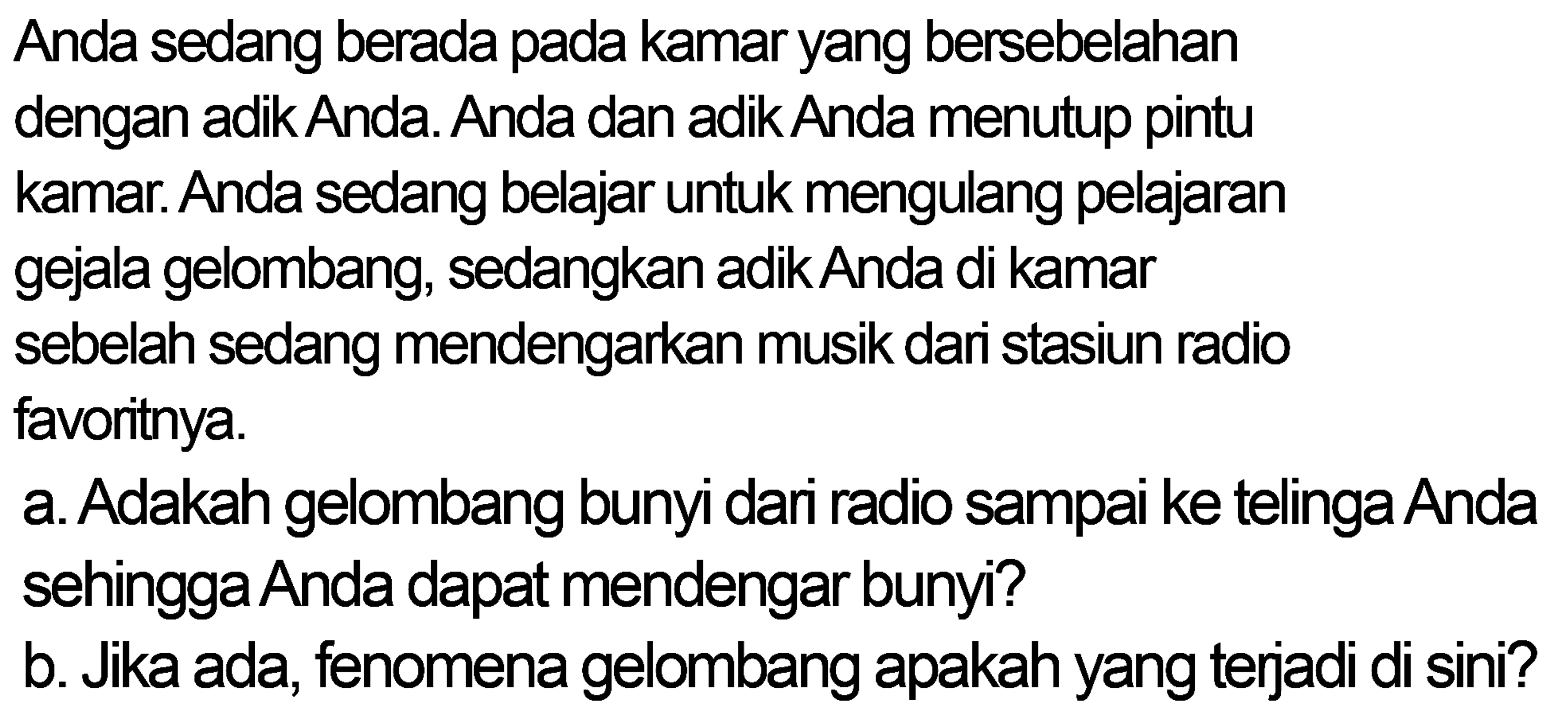 Anda sedang berada pada kamar yang bersebelahan dengan adik Anda. Anda dan adik Anda menutup pintu kamar. Anda sedang belajar untuk mengulang pelajaran gejala gelombang, sedangkan adik Anda di kamar
sebelah sedang mendengarkan musik dari stasiun radio favoritnya.
a. Adakah gelombang bunyi dari radio sampai ke telinga Anda sehingga Anda dapat mendengar bunyi?
b. Jika ada, fenomena gelombang apakah yang terjadi di sini?