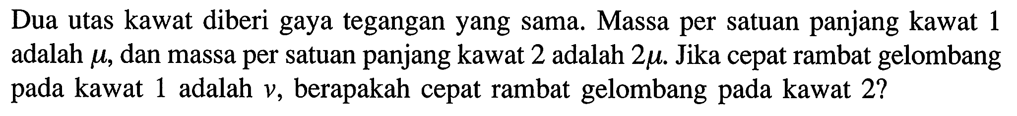 Dua utas kawat diberi gaya tegangan yang sama. Massa per satuan panjang kawat 1 adalah  mu , dan massa per satuan panjang kawat 2 adalah  2 mu .  Jika cepat rambat gelombang pada kawat 1 adalah  v , berapakah cepat rambat gelombang pada kawat  2 ?