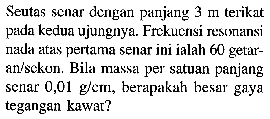 Seutas senar dengan panjang  3 m  terikat pada kedua ujungnya. Frekuensi resonansi nada atas pertama senar ini ialah 60 getaran/sekon. Bila massa per satuan panjang senar  0,01 g / cm , berapakah besar gaya tegangan kawat?