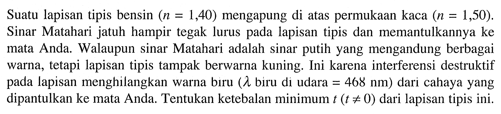 Suatu lapisan tipis bensin  (n=1,40)  mengapung di atas permukaan kaca  (n=1,50) . Sinar Matahari jatuh hampir tegak lurus pada lapisan tipis dan memantulkannya ke mata Anda. Walaupun sinar Matahari adalah sinar putih yang mengandung berbagai warna, tetapi lapisan tipis tampak berwarna kuning. Ini karena interferensi destruktif pada lapisan menghilangkan warna biru (  lambda  biru di udara  =468 ~nm  ) dari cahaya yang dipantulkan ke mata Anda. Tentukan ketebalan minimum  t(t =/= 0)  dari lapisan tipis ini.