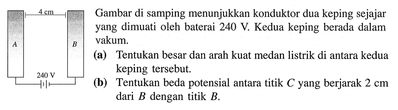 4 cm A B 240 V Gambar di samping menunjukkan konduktor dua keping sejajar yang dimuati oleh baterai 240 V. Kedua keping berada dalam vakum. (a) Tentukan besar dan arah kuat medan listrik di antara kedua keping tersebut. (b) Tentukan beda potensial antara titik C yang berjarak 2 cm dari B dengan titik B.