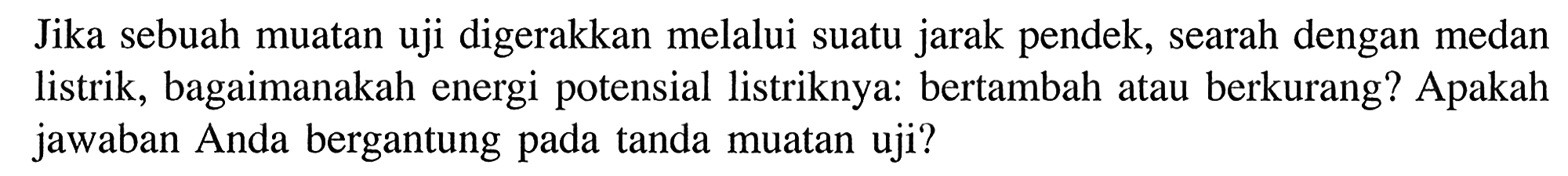 Jika sebuah muatan uji digerakkan melalui suatu jarak pendek, searah dengan medan listrik, bagaimanakah energi potensial listriknya: bertambah atau berkurang? Apakah jawaban Anda bergantung pada tanda muatan uji?