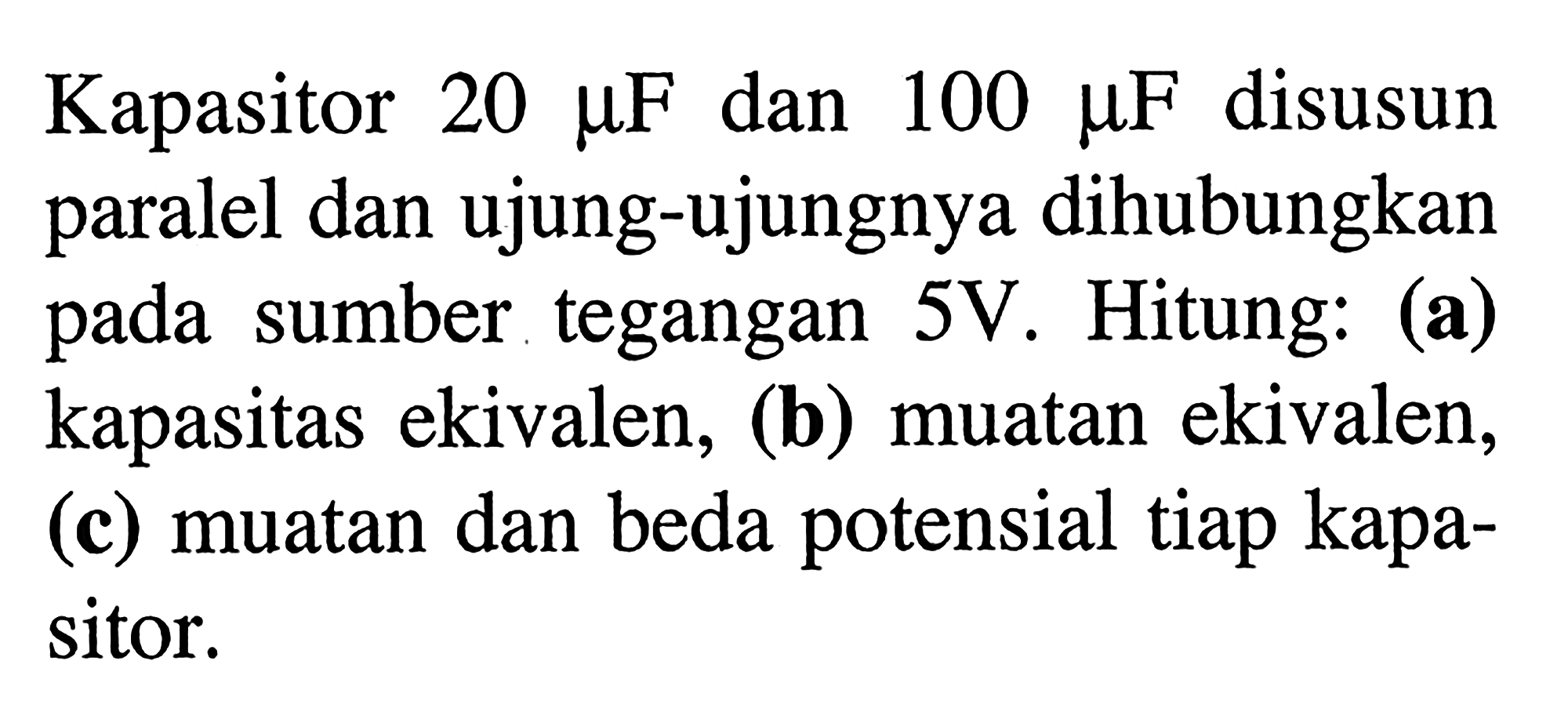 Kapasitor 20 mikro F dan 100 mikro F disusun paralel dan ujung-ujungnya dihubungkan pada sumber tegangan 5 V. Hitung: (a) kapasitas ekivalen, (b) muatan ekivalen, (c) muatan dan beda potensial tiap kapasitor.