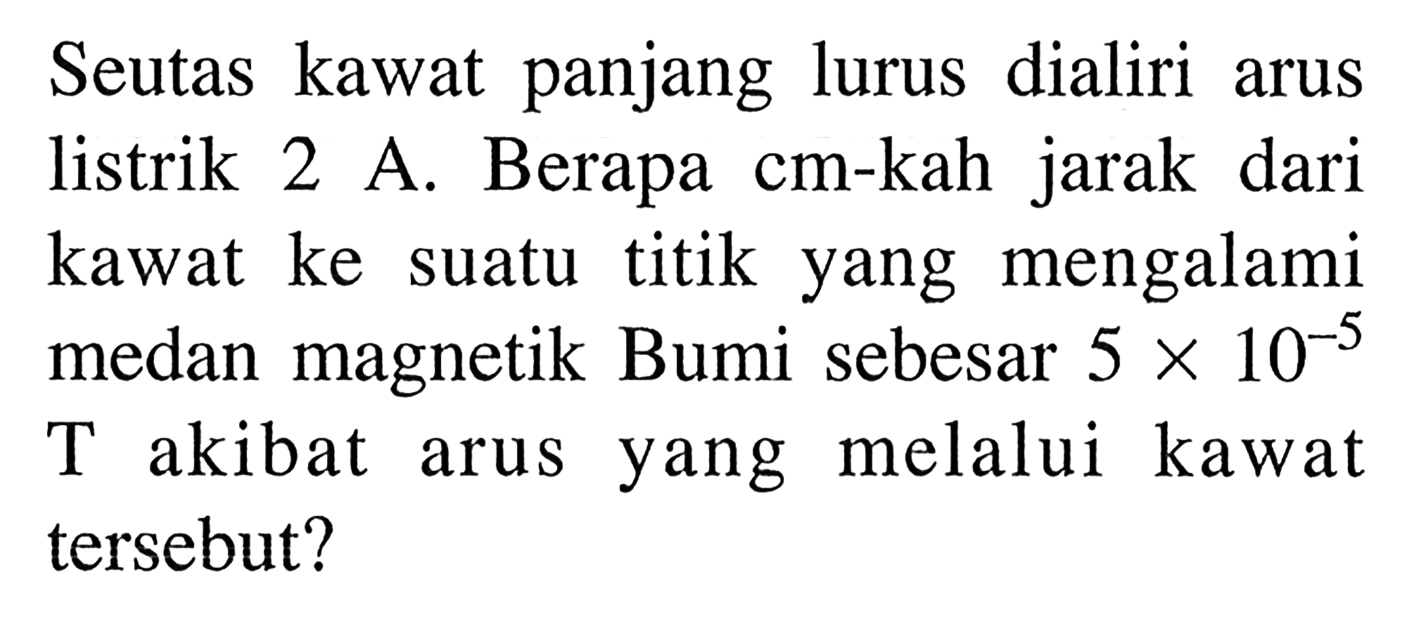 Seutas kawat  panjang lurus dialiri arus listrik 2 A. Berapa cm-kah jarak dari kawat ke suatu titik yang mengalami medan magnetik Bumi sebesar 5 x 10^(-5) T akibat arus yang melalui kawat tersebut?