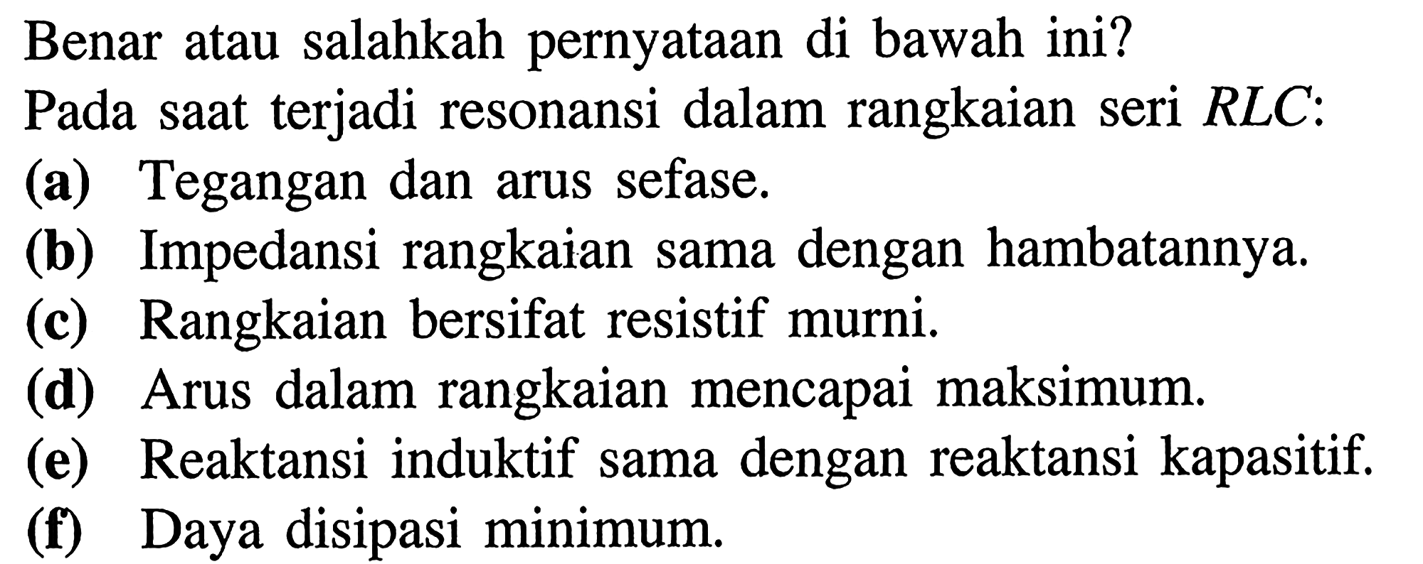 Benar atau salahkah pernyataan di bawah ini? Pada saat terjadi resonansi dalam rangkaian seri RLC: 
(a) Tegangan dan arus sefase. 
(b) Impedansi rangkaian sama dengan hambatannya. 
(c) Rangkaian bersifat resistif murni. 
(d) Arus dalam rangkaian mencapai maksimum. 
(e) Reaktansi induktif sama dengan reaktansi kapasitif. 
(f) Daya disipasi minimum. 