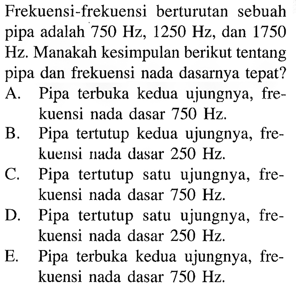 Frekuensi-frekuensi berturutan sebuah pipa adalah  750 Hz, 1250 Hz , dan 1750 Hz. Manakah kesimpulan berikut tentang pipa dan frekuensi nada dasarnya tepat?
A. Pipa terbuka kedua ujungnya, frekuensi nada dasar  750 Hz .
B. Pipa tertutup kedua ujungnya, frekuensi nada dasar  250 Hz .
C. Pipa tertutup satu ujungnya, frekuensi nada dasar  750 Hz .
D. Pipa tertutup satu ujungnya, frekuensi nada dasar  250 Hz .
E. Pipa terbuka kedua ujungnya, frekuensi nada dasar  750 Hz .