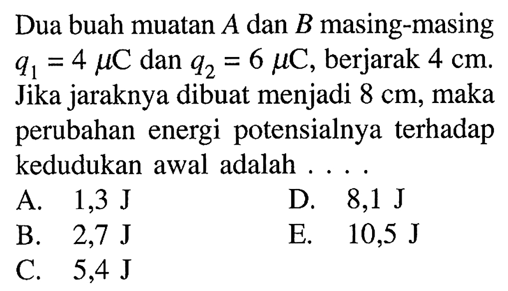 Dua buah muatan A dan B masing-masing q1=4 mu C dan q2=6 mu C, berjarak 4 cm . Jika jaraknya dibuat menjadi 8 cm, maka perubahan energi potensialnya terhadap kedudukan awal adalah ....