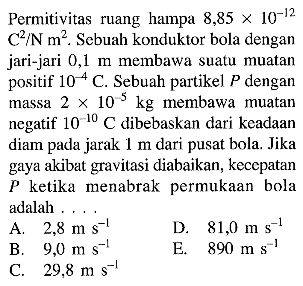 Permitivitas ruang hampa  8,85 x 10^(-12)   C^2/N m^(2) . Sebuah konduktor bola dengan jari-jari  0,1 m  membawa suatu muatan positif  10^(-4) C . Sebuah partikel  P  dengan massa  2 x 10^(-5) kg  membawa muatan negatif  10^(-10) C  dibebaskan dari keadaan diam pada jarak  1 m  dari pusat bola. Jika gaya akibat gravitasi diabaikan, kecepatan  P  ketika menabrak permukaan bola adalah ...
