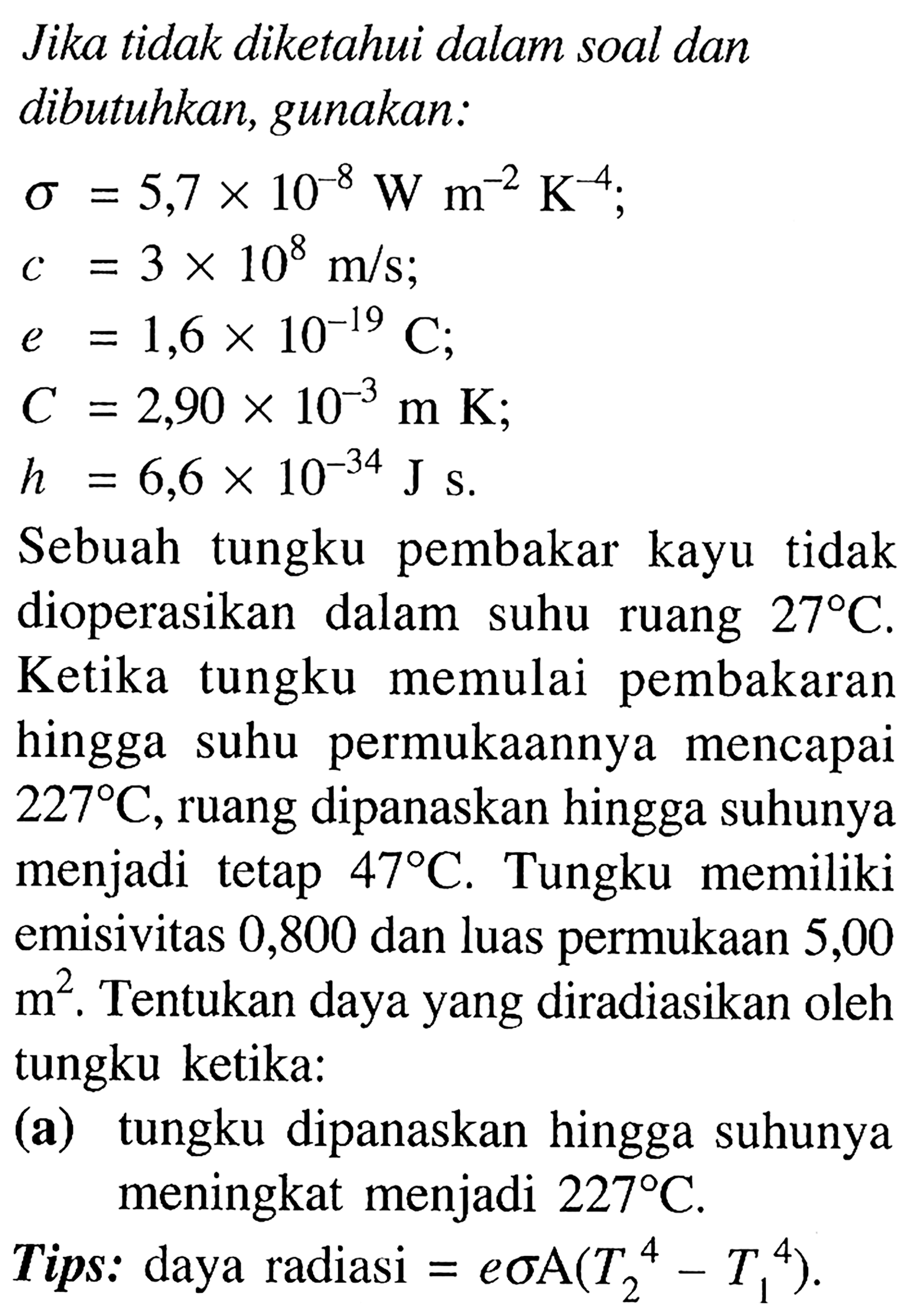 Jika tidak diketahui dalam soal dan dibutuhkan, gunakan:


\sigma &=5,7 x 10^{-8} W m^{-2} K^{-4} 
c &=3 x 10^{8} m / s ; 
e &=1,6 x 10^{-19} C ; 
C &=2,90 x 10^{-3} m K ; 
h &=6,6 x 10^{-34} J\s .


Sebuah tungku pembakar kayu tidak dioperasikan dalam suhu ruang  27 C . Ketika tungku memulai pembakaran hingga suhu permukaannya mencapai  227 C , ruang dipanaskan hingga suhunya menjadi tetap  47 C . Tungku memiliki emisivitas 0,800 dan luas permukaan 5,00  m^2 . Tentukan daya yang diradiasikan oleh tungku ketika:
(a) tungku dipanaskan hingga suhunya meningkat menjadi  227 C .
Tips: daya radiasi  =e \sigma A(T_{2}^{4}-T_{1}^{4}) .