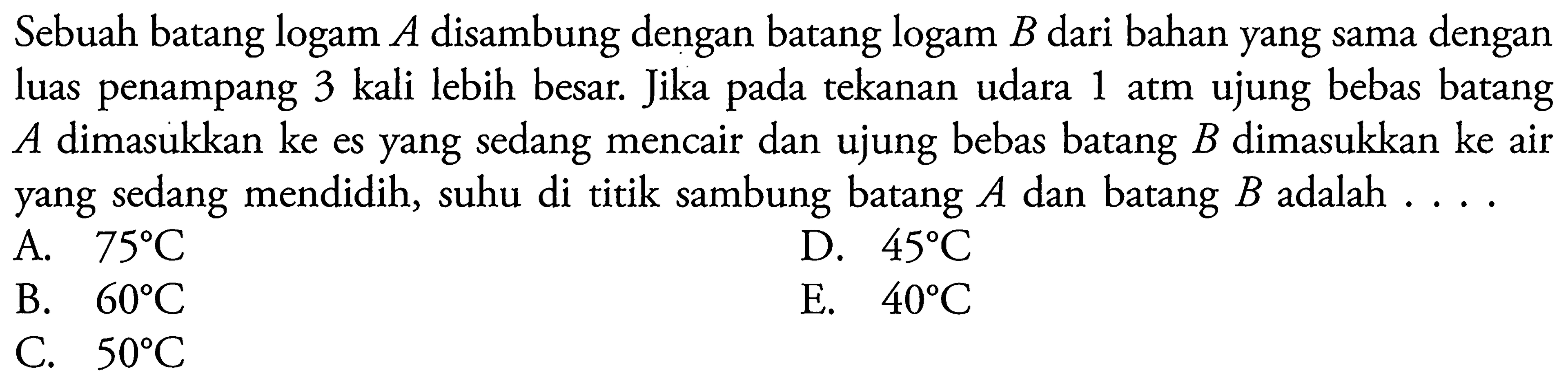 Sebuah batang  logam A disambung dengan batang  logam B dari bahan yang sama dengan luas penampang 3 kali lebih besar. Jika pada tekanan udara 1 atm ujung bebas batang  A  dimasukkan ke es yang sedang mencair dan ujung bebas batang  B  dimasukkan ke air yang sedang mendidih, suhu di titik sambung batang  A  dan batang  B  adalah ... 