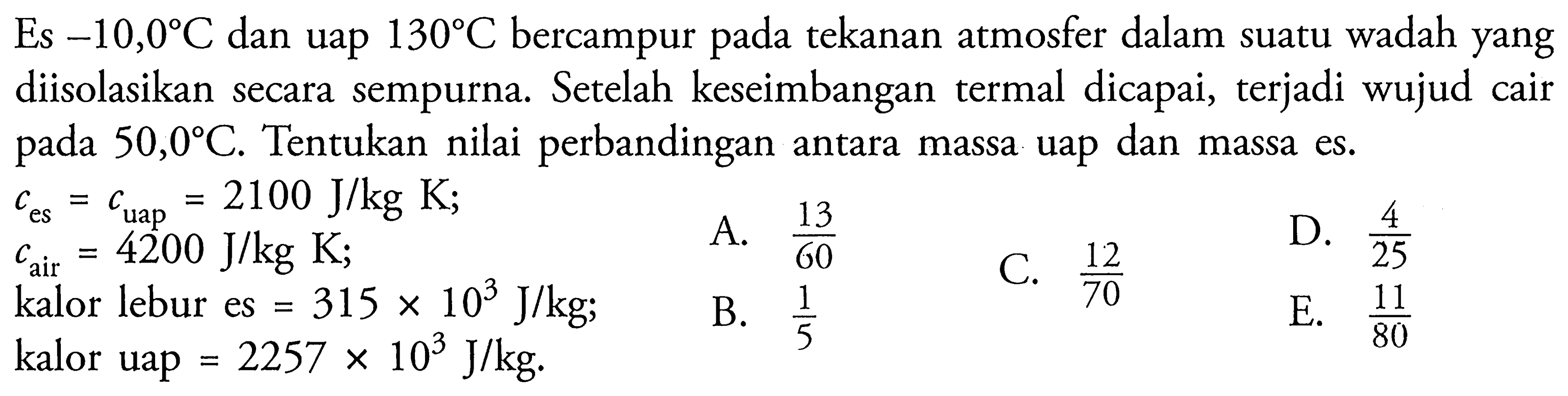 Es  -10,0 C  dan uap  130 C  bercampur pada tekanan atmosfer dalam suatu wadah yang diisolasikan secara sempurna. Setelah keseimbangan termal dicapai, terjadi wujud cair pada  50,0 C . Tentukan nilai perbandingan antara massa uap dan massa es.
 c_(es)=c_(uap)=2100 J / kg K 
 c_( {air ))=4200 J / kg K 
A.  (13)/(60) 
kalor lebur es  =315 x 10^(3) J / kg 
C.  (12)/(70) 
D.  (4)/(25) 
kalor uap  =2257 x 10^(3) J / kg .
B.  (1)/(5) 
E.  (11)/(80) 