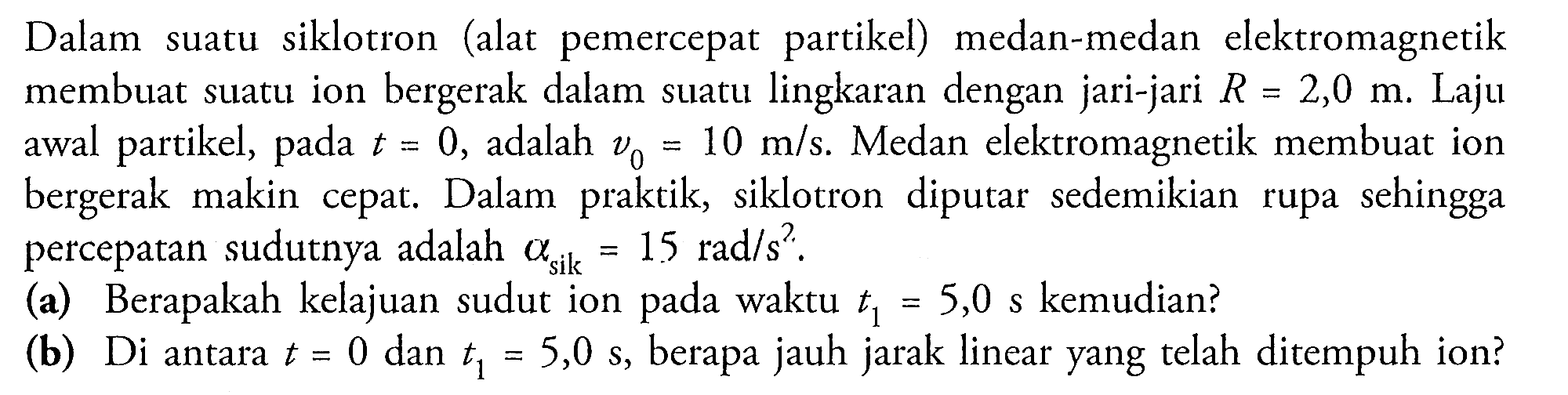 Dalam suatu siklotron (alat pemercepat partikel) medan-medan elektromagnetik membuat suatu ion bergerak dalam suatu lingkaran dengan jari-jari  R=2,0 m . Laju awal partikel, pada  t=0 , adalah  v_{0}=10 m / s .  Medan elektromagnetik membuat ion bergerak makin cepat. Dalam praktik, siklotron diputar sedemikian rupa sehingga percepatan sudutnya adalah  a_{s i k}=15 \mathrm{rad} / s^2 .
(a) Berapakah kelajuan sudut ion pada waktu  t_{1}=5,0s  kemudian?
(b) Di antara  t=0  dan  t_{1}=5,0s , berapa jauh jarak linear yang telah ditempuh ion?