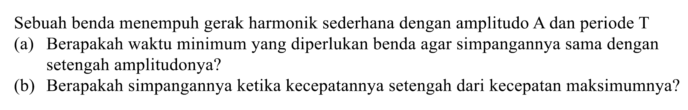 Sebuah benda menempuh gerak harmonik sederhana dengan amplitudo A dan periode T
(a) Berapakah waktu minimum yang diperlukan benda agar simpangannya sama dengan setengah amplitudonya?
(b) Berapakah simpangannya ketika kecepatannya setengah dari kecepatan maksimumnya?