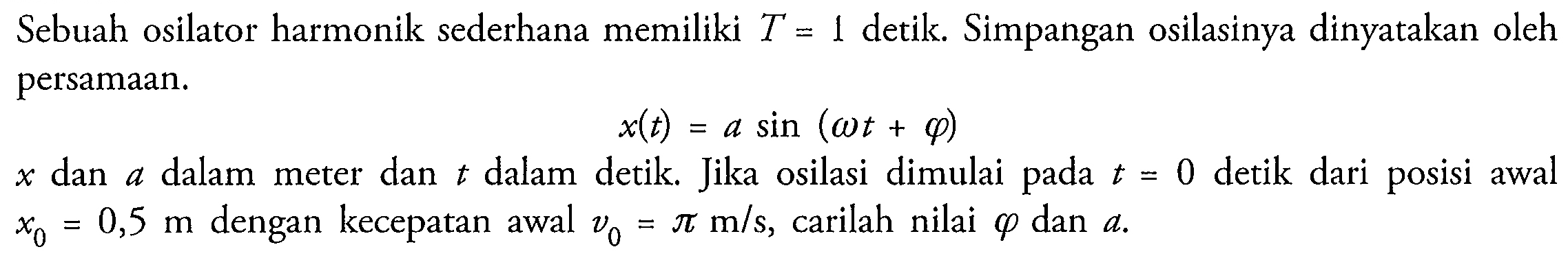 Sebuah osilator harmonik sederhana memiliki  T=1  detik. Simpangan osilasinya dinyatakan oleh persamaan.

x(t)=a sin (omega t+varphi)

 x  dan  a  dalam meter dan  t  dalam detik. Jika osilasi dimulai pada  t=0  detik dari posisi awal  x_(0)=0,5 m  dengan kecepatan awal  v_(0)=pi m / s , carilah nilai  varphi  dan  a .