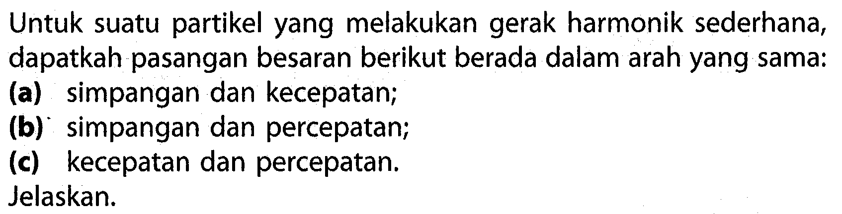 Untuk suatu partikel yang melakukan gerak harmonik sederhana, dapatkah pasangan besaran berikut berada dalam arah yang sama:
(a) simpangan dan kecepatan;
(b) simpangan dan percepatan;
(c) kecepatan dan percepatan.
Jelaskan.