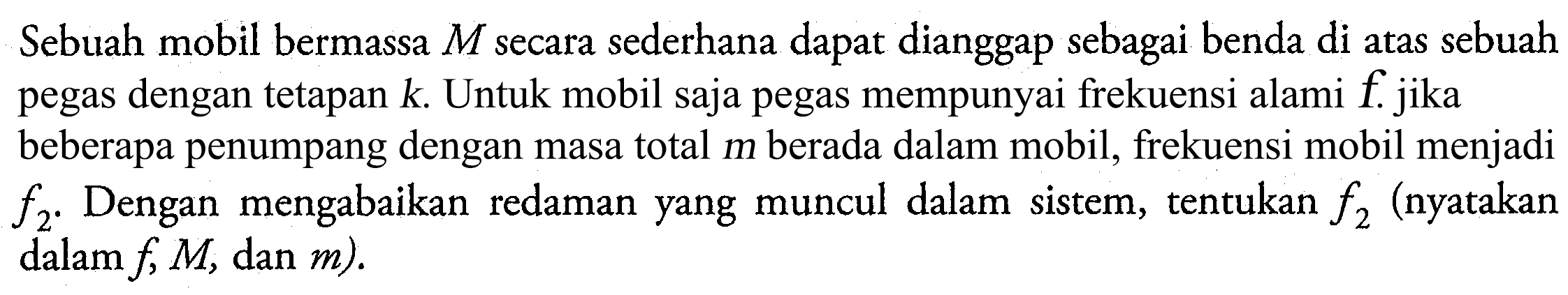 Sebuah mobil bermassa  M  secara sederhana dapat dianggap sebagai benda di atas sebuah pegas dengan tetapan  k . Untuk mobil saja pegas mempunyai frekuensi alami  f . jika beberapa penumpang dengan masa total m berada dalam mobil, frekuensi mobil menjadi  f_(2) . Dengan mengabaikan redaman yang muncul dalam sistem, tentukan  f_(2)  (nyatakan dalam  f, M , dan  m  ).