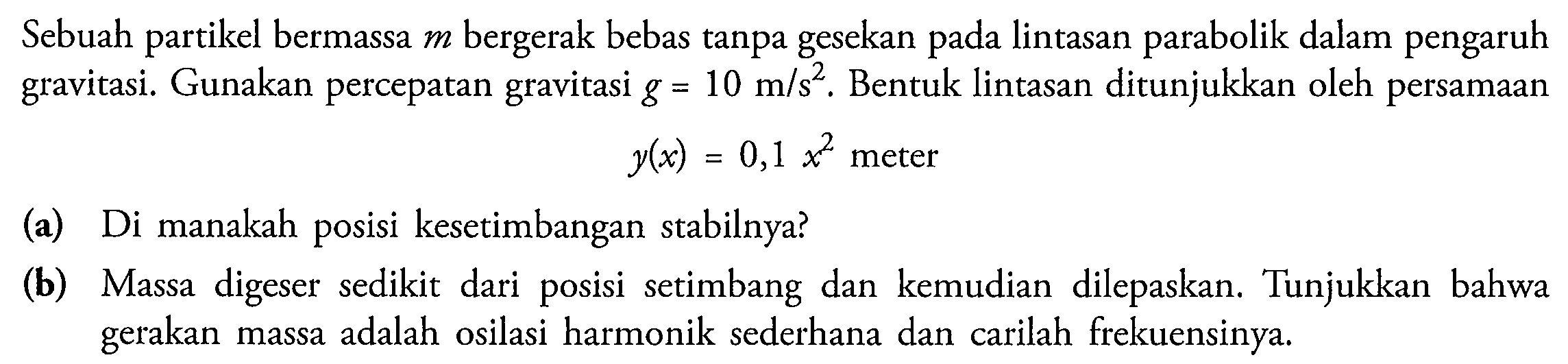 Sebuah partikel bermassa  m  bergerak bebas tanpa gesekan pada lintasan parabolik dalam pengaruh gravitasi. Gunakan percepatan gravitasi  g=10 m / s^(2) . Bentuk lintasan ditunjukkan oleh persamaan  y(x)=0,1 x^(2)  meter
(a) Di manakah posisi kesetimbangan stabilnya?
(b) Massa digeser sedikit dari posisi setimbang dan kemudian dilepaskan. Tunjukkan bahwa gerakan massa adalah osilasi harmonik sederhana dan carilah frekuensinya.