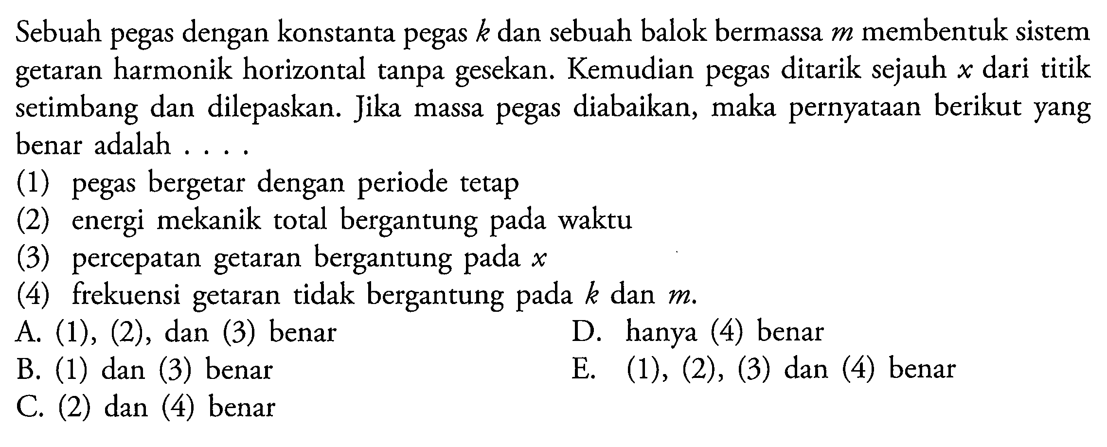 Sebuah pegas dengan konstanta pegas  k  dan sebuah balok bermassa  m  membentuk sistem getaran harmonik horizontal tanpa gesekan. Kemudian pegas ditarik sejauh  x  dari titik setimbang dan dilepaskan. Jika massa pegas diabaikan, maka pernyataan berikut yang benar adalah ....
(1) pegas bergetar dengan periode tetap
(2) energi mekanik total bergantung pada waktu
(3) percepatan getaran bergantung pada  x 
(4) frekuensi getaran tidak bergantung pada  k  dan  m .
A.  (1),(2) , dan (3) benar
D. hanya (4) benar
B. (1) dan (3) benar
E.  (1),(2),(3)  dan (4) benar
C. (2) dan (4) benar