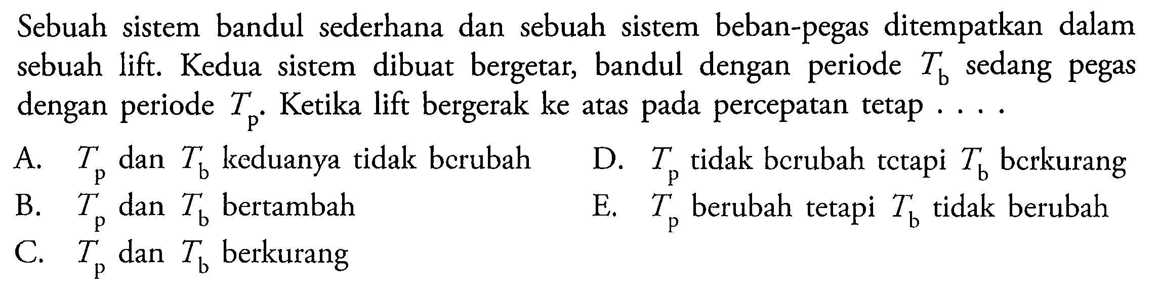 Sebuah sistem bandul sederhana dan sebuah sistem beban-pegas ditempatkan dalam sebuah lift. Kedua sistem dibuat bergetar, bandul dengan periode  T_(b)  sedang pegas dengan periode  T_(p) . Ketika lift bergerak ke atas pada percepatan tetap ...
A.  T_(p)  dan  T_(b)  keduanya tidak berubah
D.  T_(p)  tidak bcrubah tctapi  T_(b)  bcrkurang
B.  T_(p)  dan  T_(b)  bertambah
E.  T_(p)  berubah tetapi  T_(b)  tidak berubah
C.  T_(p)  dan  T_(b)  berkurang