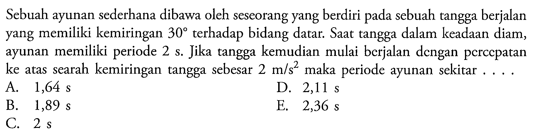 Sebuah ayunan sederhana dibawa oleh seseorang yang berdiri pada sebuah tangga berjalan yang memiliki kemiringan  30  terhadap bidang datar. Saat tangga dalam keadaan diam, ayunan memiliki periode 2 s. Jika tangga kemudian mulai berjalan dengan pcrccpatan ke atas searah kemiringan tangga sebesar  2 m / s^(2)  maka periode ayunan sekitar . . .
A.  1,64 ~s 
D.  2,11 ~s 
B.  1,89 ~s 
E.  2,36 ~s 
C.  2 ~s 