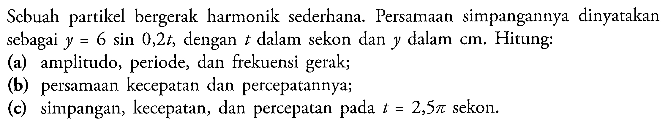 Sebuah partikel bergerak harmonik sederhana. Persamaan simpangannya dinyatakan sebagai  y=6 sin 0,2 t , dengan  t  dalam sekon dan  y  dalam  cm . Hitung:
(a) amplitudo, periode, dan frekuensi gerak;
(b) persamaan kecepatan dan percepatannya;
(c) simpangan, kecepatan, dan percepatan pada  t=2,5 pi  sekon.