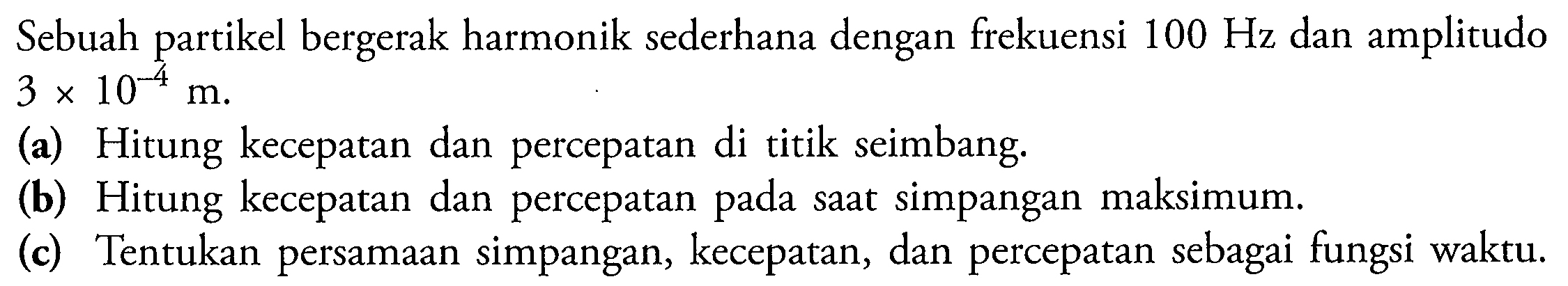 Sebuah partikel bergerak harmonik sederhana dengan frekuensi  100 Hz  dan amplitudo  3 x 10^(-4) m .
(a) Hitung kecepatan dan percepatan di titik seimbang.
(b) Hitung kecepatan dan percepatan pada saat simpangan maksimum.
(c) Tentukan persamaan simpangan, kecepatan, dan percepatan sebagai fungsi waktu.