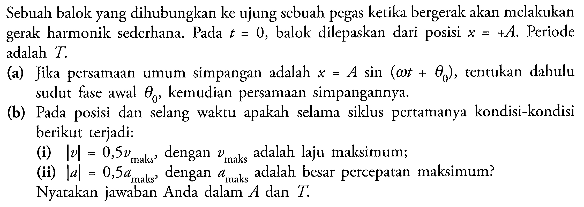 Sebuah balok yang dihubungkan ke ujung sebuah pegas ketika bergerak akan melakukan gerak harmonik sederhana. Pada  t=0 , balok dilepaskan dari posisi  x=+A . Periode adalah  T .
(a) Jika persamaan umum simpangan adalah  x=A sin (omega t+theta_(0)) , tentukan dahulu sudut fase awal  theta_(0) , kemudian persamaan simpangannya.
(b) Pada posisi dan selang waktu apakah selama siklus pertamanya kondisi-kondisi berikut terjadi:
(i)  |v|=0,5 v_( {maks )) , dengan  v_( {maks ))  adalah laju maksimum;
(ii)  |a|=0,5 a_( {maks ))  dengan  a_( {maks ))  adalah besar percepatan maksimum?
Nyatakan jawaban Anda dalam  A  dan  T .