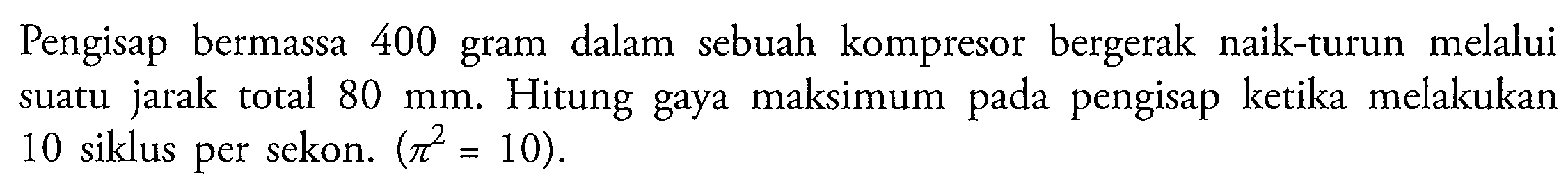 Pengisap bermassa 400 gram dalam sebuah kompresor bergerak naik-turun melalui suatu jarak total  80 ~mm . Hitung gaya maksimum pada pengisap ketika melakukan 10 siklus per sekon.  (pi^(2)=10) .