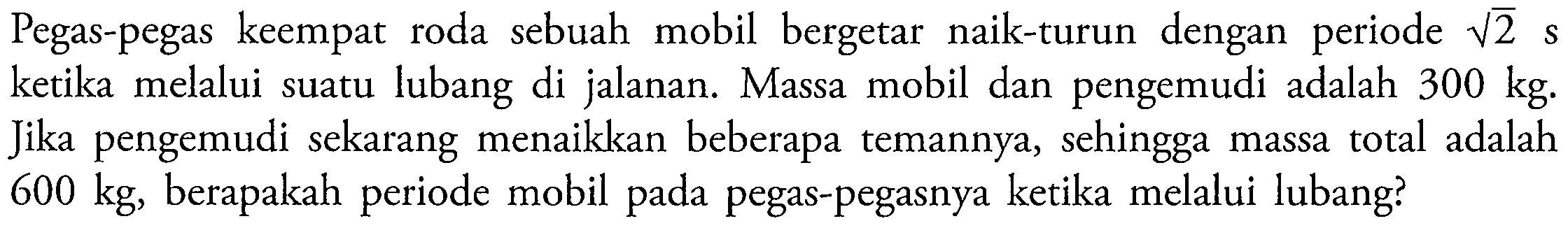 Pegas-pegas keempat roda sebuah mobil bergetar naik-turun dengan periode  akar(2) s  ketika melalui suatu lubang di jalanan. Massa mobil dan pengemudi adalah  300 kg . Jika pengemudi sekarang menaikkan beberapa temannya, sehingga massa total adalah  600 kg , berapakah periode mobil pada pegas-pegasnya ketika melalui lubang?