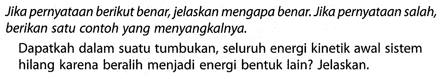 Jika pernyataan berikut benar, jelaskan mengapa benar. Jika pernyataan salah, berikan satu contoh yang menyangkalnya.

Dapatkah dalam suatu tumbukan, seluruh energi kinetik awal sistem hilang karena beralih menjadi energi bentuk lain? Jelaskan.