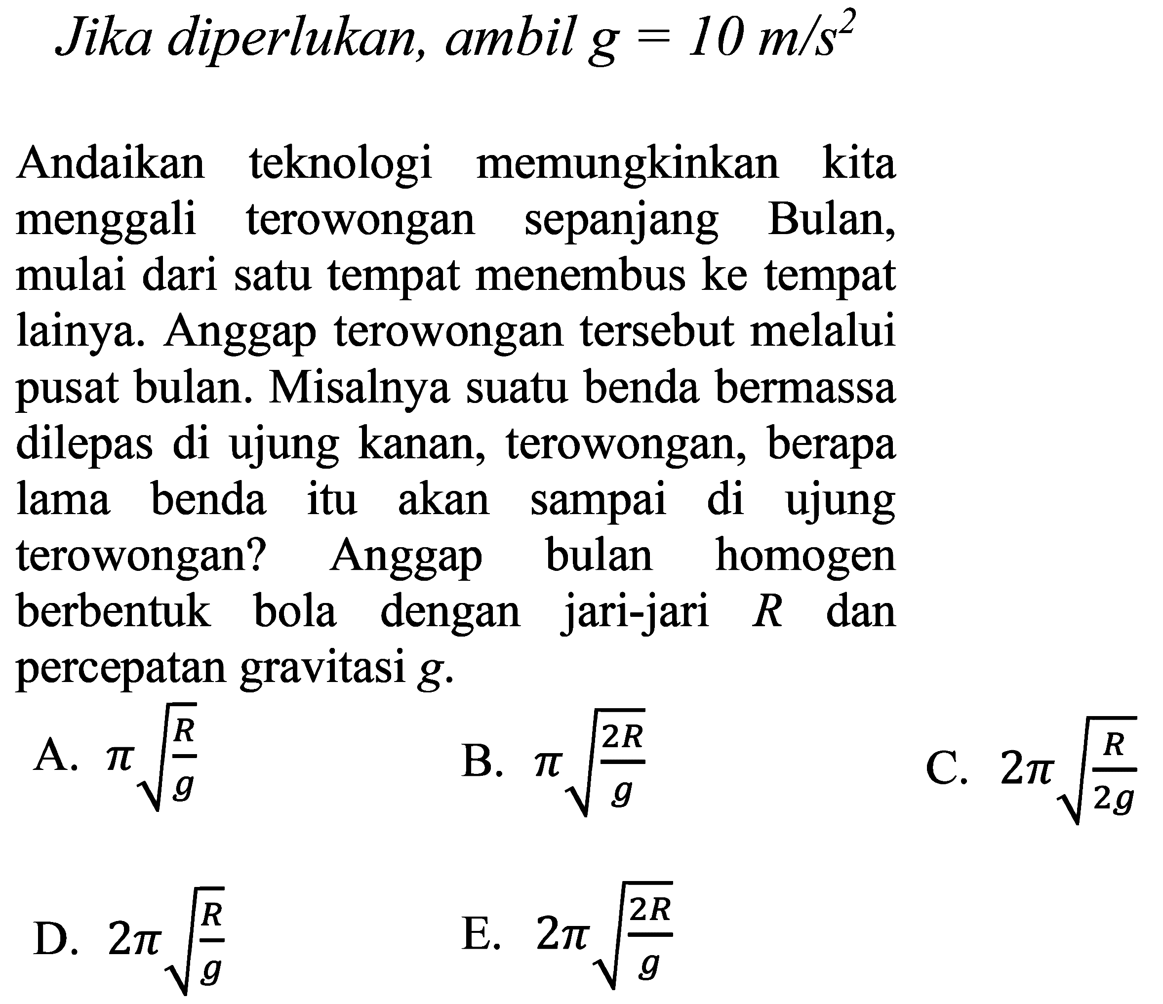 Jika diperlukan, ambil  g=10 m / s^(2) 
Andaikan teknologi memungkinkan kita menggali terowongan sepanjang Bulan, mulai dari satu tempat menembus ke tempat lainya. Anggap terowongan tersebut melalui pusat bulan. Misalnya suatu benda bermassa dilepas di ujung kanan, terowongan, berapa lama benda itu akan sampai di ujung terowongan? Anggap bulan homogen berbentuk bola dengan jari-jari  R  dan percepatan gravitasi  g .
A.  pi akar((R)/(g)) 
B.  pi akar((2 R)/(g)) 
C.  2 pi akar((R)/(2 g)) 
D.  2 pi akar((R)/(g)) 
E.  2 pi akar((2 R)/(g)) 