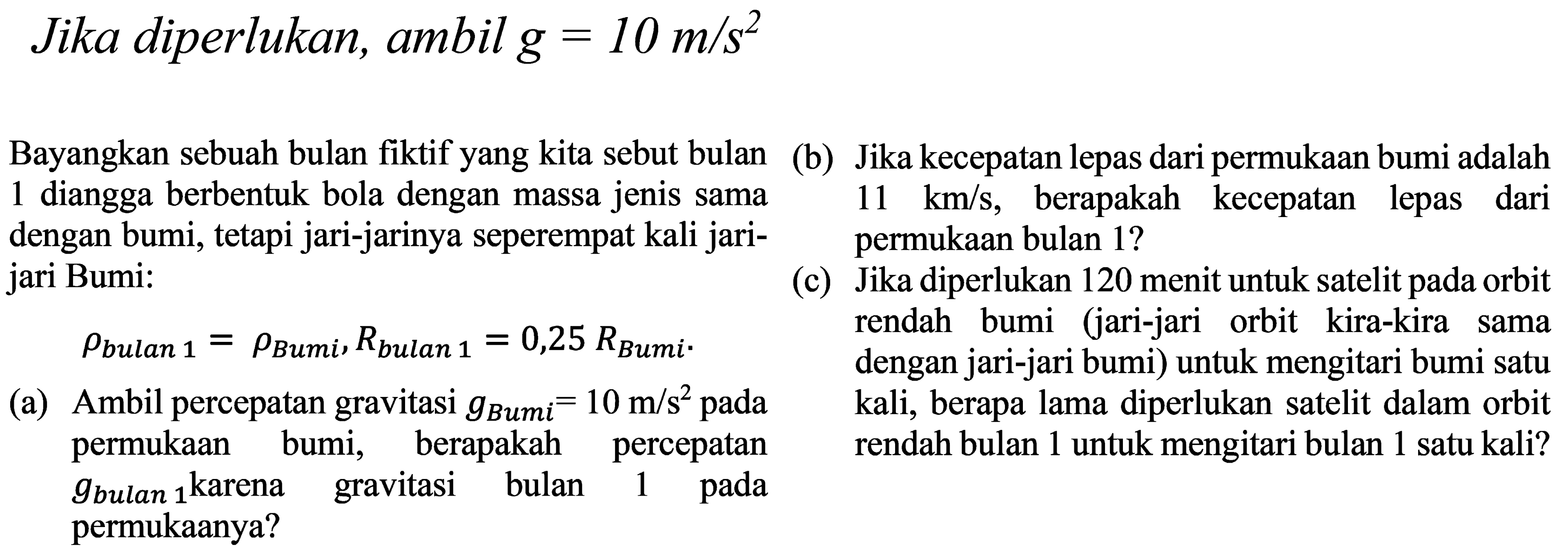 Jika diperlukan, ambil g = 10 m/s^2 
Bayangkan sebuah bulan fiktif yang kita sebut bulan 1 dianggap berbentuk bola dengan massa jenis sama dengan bumi tetapi jari-jarinya seperempat kali jari- jari Bumi: 