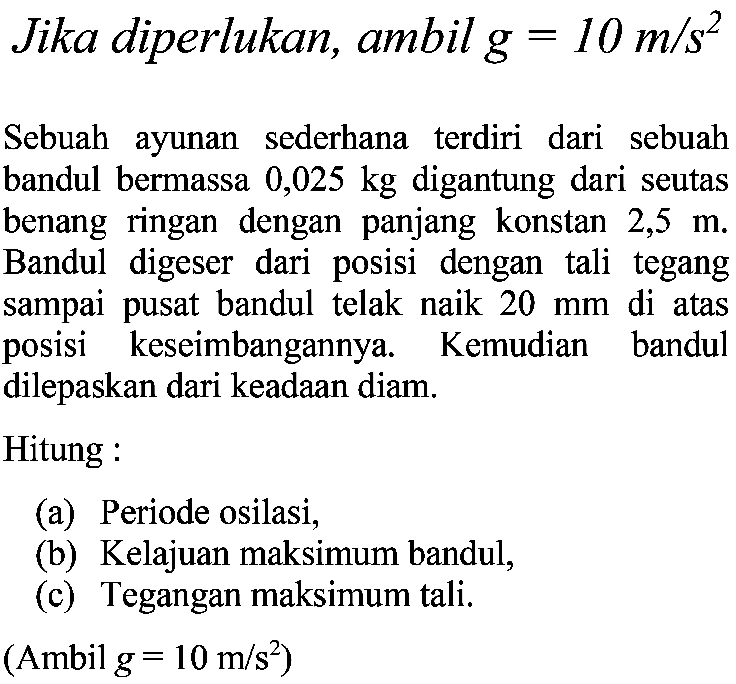 Jika diperlukan, ambil  g=10 m / s^(2) 
Sebuah ayunan sederhana terdiri dari sebuah bandul bermassa  0,025 kg  digantung dari seutas benang ringan dengan panjang konstan  2,5 m . Bandul digeser dari posisi dengan tali tegang sampai pusat bandul telak naik  20 ~mm  di atas posisi keseimbangannya. Kemudian bandul dilepaskan dari keadaan diam.
Hitung :
(a) Periode osilasi,
(b) Kelajuan maksimum bandul,
(c) Tegangan maksimum tali.
(Ambil  g=10 m / s^(2)  )