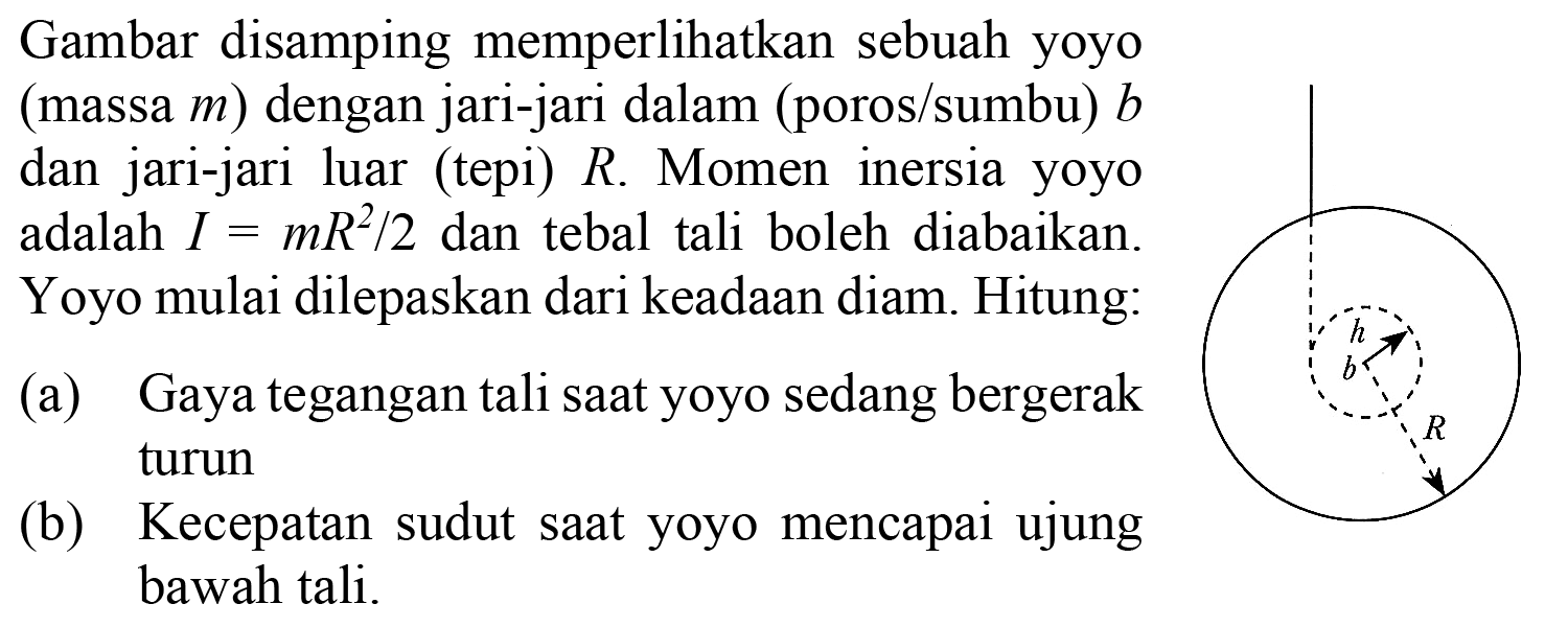 h b R 
Gambar disamping memperlihatkan sebuah yoyo (massa m) dengan jari-jari dalam (poros/sumbu) b dan jari-jari luar (tepi) R. Momen inersia yoyo adalah I = (mR^2)/2 dan tebal tali boleh diabaikan. Yoyo mulai dilepaskan dari keadaan diam. Hitung: 
(a) Gaya tegangan tali saat yoyo sedang bergerak turun 
(b) Kecepatan sudut saat yoyo mencapai ujung bawah tali.