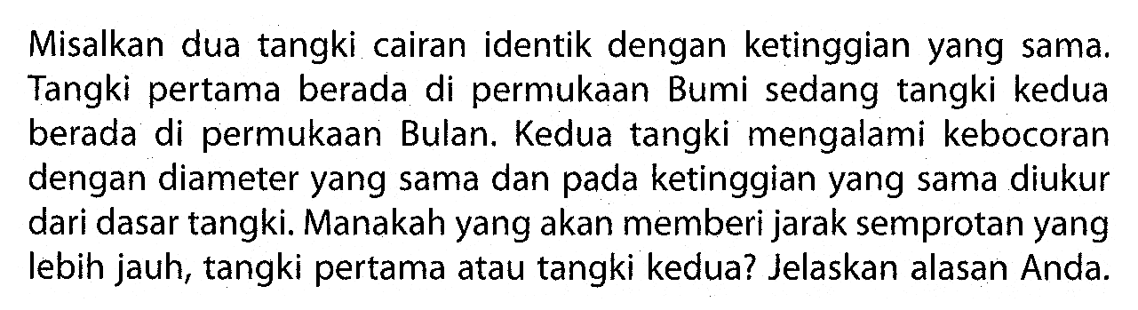 Misalkan dua tangki cairan identik dengan ketinggian yang sama. Tangki pertama berada di permukaan Bumi sedang tangki kedua berada di permukaan Bulan. Kedua tangki mengalami kebocoran dengan diameter yang sama dan pada ketinggian yang sama diukur dari dasar tangki. Manakah yang akan memberi jarak semprotan yang lebih jauh, tangki pertama atau tangki kedua? Jelaskan alasan Anda.