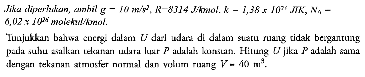 Jika diperlukan, ambil  g=10 m/s^2, R=8314 J/kmol, k=1,38 x 10^23 JIK, NA=  6,02 x 10^26 molekul/kmol.
Tunjukkan bahwa energi dalam  U  dari udara di dalam suatu ruang tidak bergantung pada suhu asalkan tekanan udara luar  P  adalah konstan. Hitung U jika P adalah sama dengan tekanan atmosfer normal dan volum ruang  V=40 m^3.