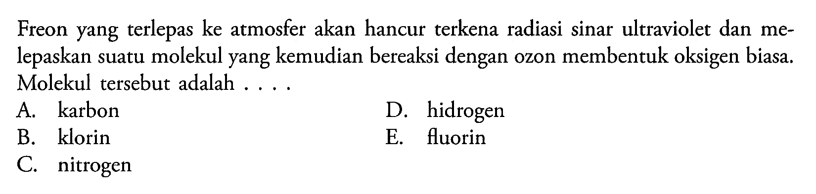 Freon yang terlepas ke atmosfer akan hancur terkena radiasi sinar ultraviolet dan melepaskan suatu molekul yang kemudian bereaksi dengan ozon membentuk oksigen biasa. Molekul tersebut adalah ....
