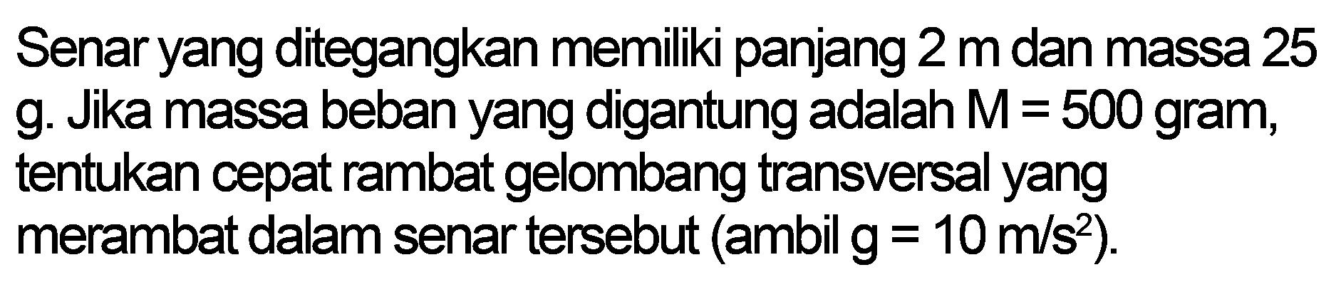 Senar yang ditegangkan memiliki panjang 2 m dan massa 25 g. Jika massa beban yang digantung adalah  M=500  gram, tentukan cepat rambat gelombang transversal yang merambat dalam senar tersebut (ambil  g=10 m / s^(2)  ).