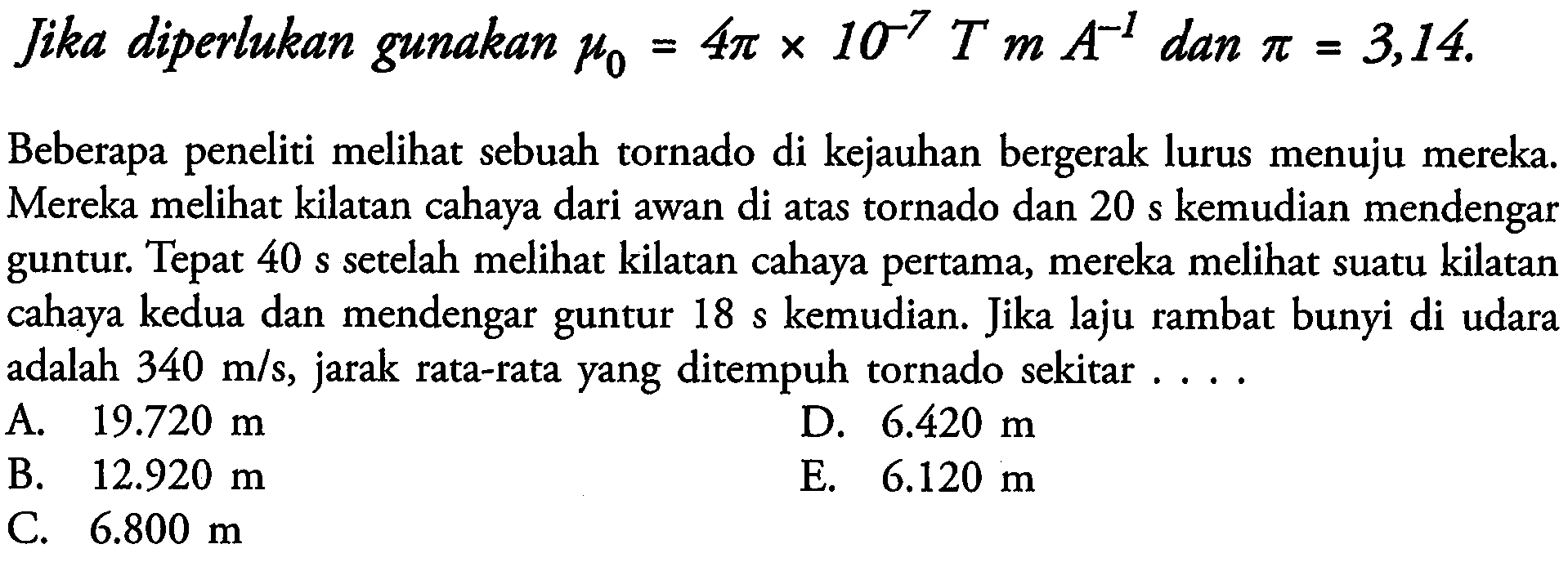 Jika diperlukan gunakan  mu_(0)=4 pi x 10^(-7) T m A^(-1)  dan  pi=3,14 . 
Beberapa peneliti melihat sebuah tornado di kejauhan bergerak lurus menuju mereka. Mereka melihat kilatan cahaya dari awan di atas tornado dan  20 s  kemudian mendengar guntur. Tepat  40 s  setelah melihat kilatan cahaya pertama, mereka melihat suatu kilatan cahaya kedua dan mendengar guntur  18 s  kemudian. Jika laju rambat bunyi di udara adalah  340 m / s , jarak rata-rata yang ditempuh tornado sekitar ...
A.  19.720 m 
D.  6.420 m 
B.  12.920 m 
E.  6.120 m 
C.  6.800 m 