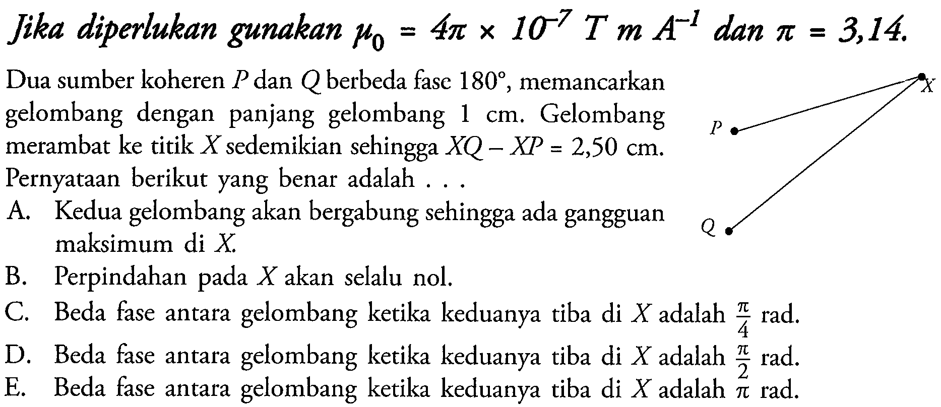 Jika diperlukan gunakan  mu_(0)=4 pi x 10^(-7) T m A^(-1)  dan  pi=3,14 .
Dua sumber koheren  P  dan  Q  berbeda fase  180 , memancarkan gelombang dengan panjang gelombang  1 cm . Gelombang merambat ke titik  X  sedemikian sehingga  X Q-X P=2,50 cm . Pernyataan berikut yang benar adalah ...
A. Kedua gelombang akan bergabung sehingga ada gangguan maksimum di  X .
B. Perpindahan pada  X  akan selalu nol.
C. Beda fase antara gelombang ketika keduanya tiba di  X  adalah  (pi)/(4) rad .
D. Beda fase antara gelombang ketika keduanya tiba di  X  adalah  (pi)/(2) rad .
E. Beda fase antara gelombang ketika keduanya tiba di  X  adalah  pi rad .