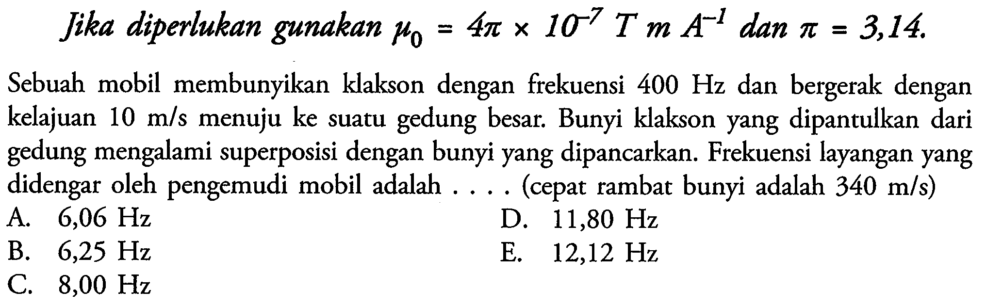 Jika diperlukan gunakan  mu0=4 pi x 10^-7 T m A^-1  dan  pi=3,14 .
Sebuah mobil membunyikan klakson dengan frekuensi  400 Hz  dan bergerak dengan kelajuan  10 m / s  menuju ke suatu gedung besar. Bunyi klakson yang dipantulkan dari gedung mengalami superposisi dengan bunyi yang dipancarkan. Frekuensi layangan yang didengar oleh pengemudi mobil adalah .... (cepat rambat bunyi adalah  340 m / s  )
A.  6,06 Hz 
D.  11,80 Hz 
B.  6,25 Hz 
E.  12,12 Hz 
C.  8,00 Hz 