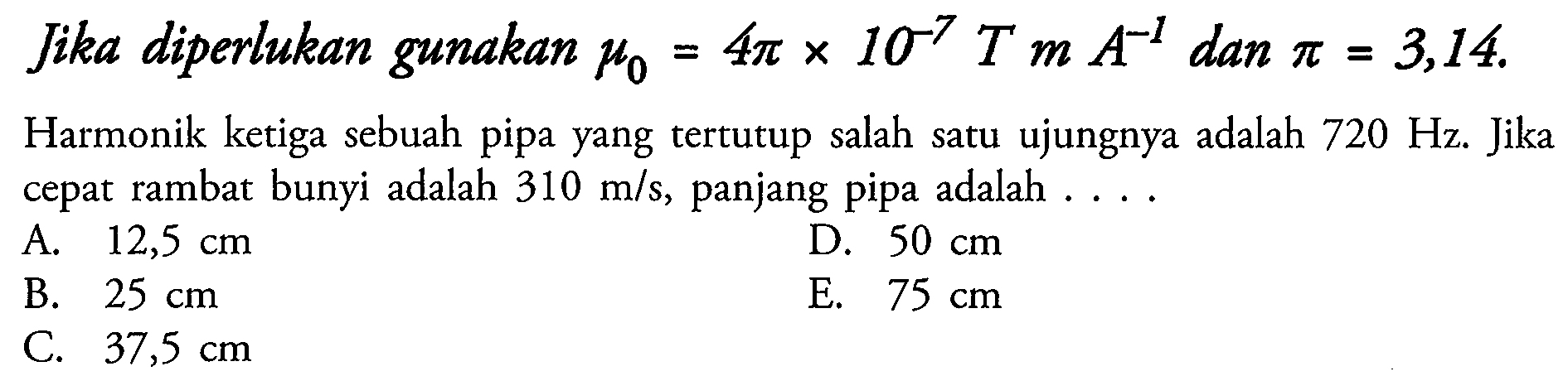 Jika diperlukan gunakan  mu0=4 pi x 10^-7 T m A^-1  dan  pi=3,14 .
Harmonik ketiga sebuah pipa yang tertutup salah satu ujungnya adalah  720 Hz . Jika cepat rambat bunyi adalah  310 m / s , panjang pipa adalah ....
A.  12,5 cm 
D.  50 cm 
B.  25 cm 
E.  75 cm 
C.  37,5 cm 