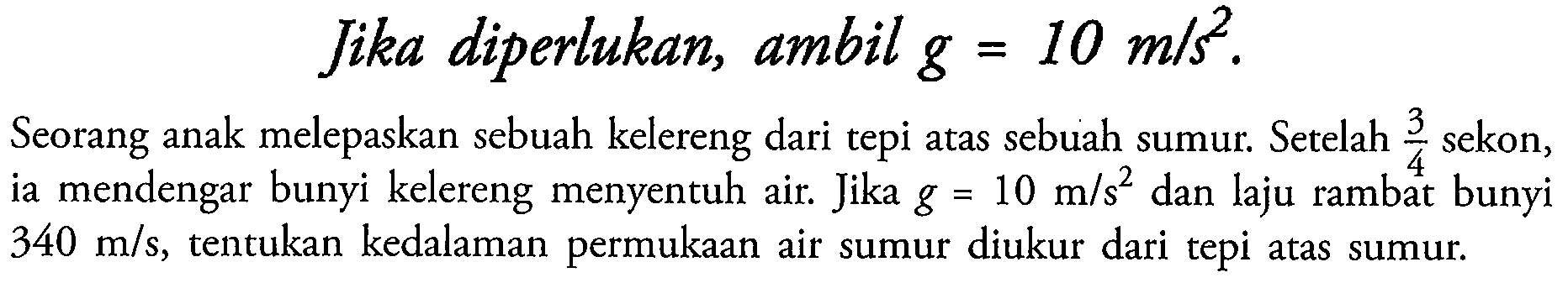 Jika diperlukan, ambil  g=10 m / s^(2) .
Seorang anak melepaskan sebuah kelereng dari tepi atas sebuah sumur. Setelah  (3)/(4)  sekon, ia mendengar bunyi kelereng menyentuh air. Jika  g=10 m / s^(2)  dan laju rambat bunyi  340 m / s , tentukan kedalaman permukaan air sumur diukur dari tepi atas sumur.