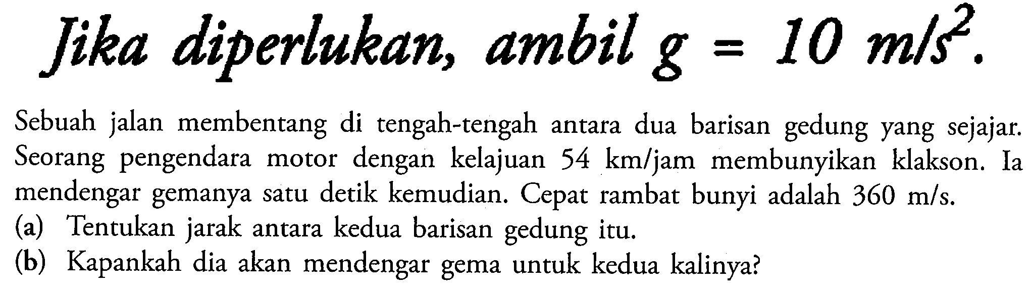 Jika diperlukan, ambilg  =10 m / s^(2) 
Sebuah jalan membentang di tengah-tengah antara dua barisan gedung yang sejajar. Seorang pengendara motor dengan kelajuan  54 km /  jam membunyikan klakson. Ia mendengar gemanya satu detik kemudian. Cepat rambat bunyi adalah  360 m / s .
(a) Tentukan jarak antara kedua barisan gedung itu.
(b) Kapankah dia akan mendengar gema untuk kedua kalinya?