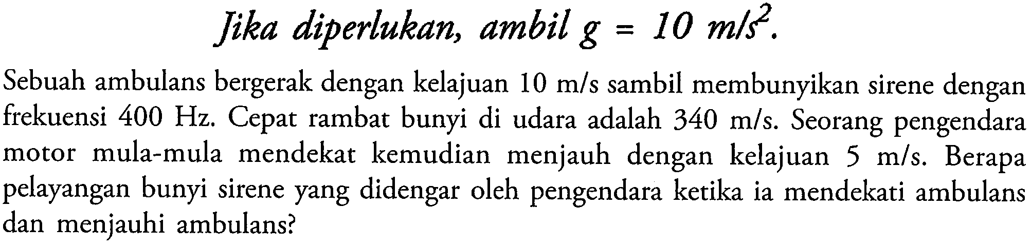 Jika diperlukan, ambil  g=10 m / s^2 .
Sebuah ambulans bergerak dengan kelajuan  10 m / s  sambil membunyikan sirene dengan frekuensi  400 Hz . Cepat rambat bunyi di udara adalah  340 m / s . Seorang pengendara motor mula-mula mendekat kemudian menjauh dengan kelajuan  5 m / s . Berapa pelayangan bunyi sirene yang didengar oleh pengendara ketika ia mendekati ambulans dan menjauhi ambulans?