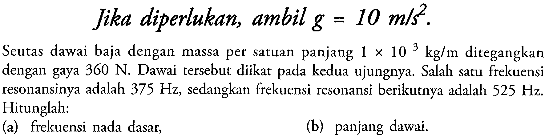 Jika diperlukan, ambil  g=10 m / s^2 .
Seutas dawai baja dengan massa per satuan panjang  1 x 10^-3 kg / m  ditegangkan dengan gaya  360 N . Dawai tersebut diikat pada kedua ujungnya. Salah satu frekuensi resonansinya adalah  375 Hz , sedangkan frekuensi resonansi berikutnya adalah  525 Hz . Hitunglah:
(a) frekuensi nada dasar,
(b) panjang dawai.