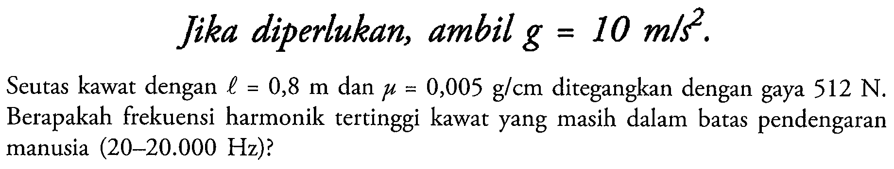 Jika diperlukan, ambil  g=10 m / s^2 .
Seutas kawat dengan  l=0,8 m  dan  mu=0,005 g / cm  ditegangkan dengan gaya  512 N . Berapakah frekuensi harmonik tertinggi kawat yang masih dalam batas pendengaran manusia (20-20.000 Hz)?