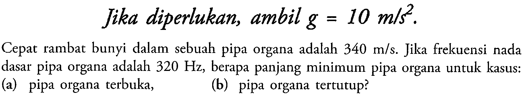 Jika diperlukan, ambil  g=10 m / s^2 .
Cepat rambat bunyi dalam sebuah pipa organa adalah  340 m / s . Jika frekuensi nada dasar pipa organa adalah  320 Hz , berapa panjang minimum pipa organa untuk kasus:
(a) pipa organa terbuka,
(b) pipa organa tertutup?