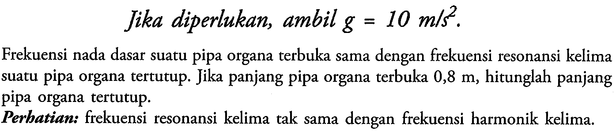 Jika diperlukan, ambil  g=10 m / s^(2) .
Frekuensi nada dasar suatu pipa organa terbuka sama dengan frekuensi resonansi kelima suatu pipa organa tertutup. Jika panjang pipa organa terbuka  0,8 m , hitunglah panjang pipa organa tertutup.
Perbatian: frekuensi resonansi kelima tak sama dengan frekuensi harmonik kelima.