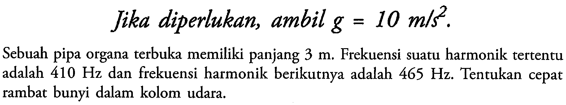 Jika diperlukan, ambil  g=10 m / s^2 .
Sebuah pipa organa terbuka memiliki panjang  3 m . Frekuensi suatu harmonik tertentu adalah  410 Hz  dan frekuensi harmonik berikutnya adalah  465 Hz . Tentukan cepat rambat bunyi dalam kolom udara.